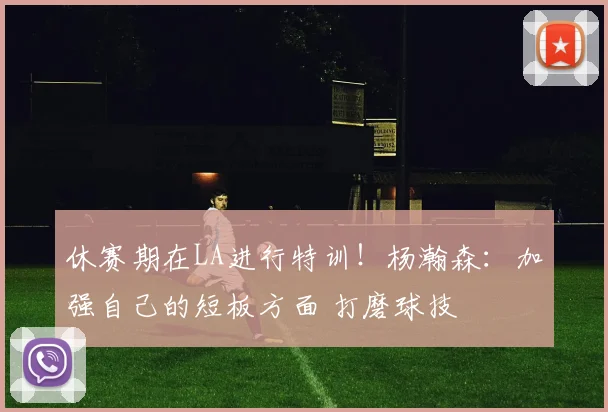 休赛期在LA进行特训！杨瀚森：加强自己的短板方面 打磨球技