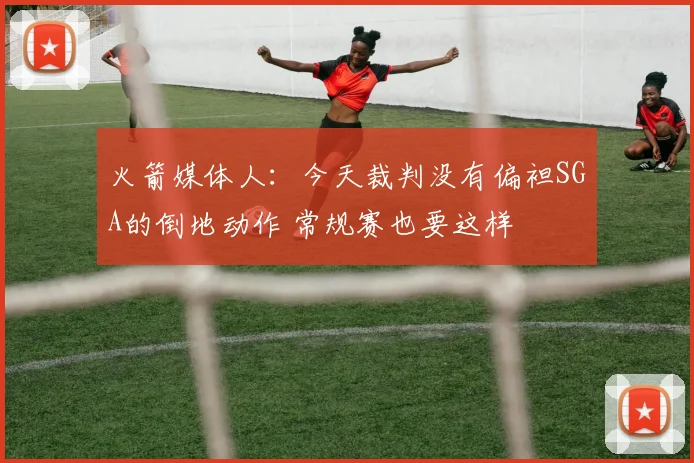 火箭媒体人：今天裁判没有偏袒SGA的倒地动作 常规赛也要这样
