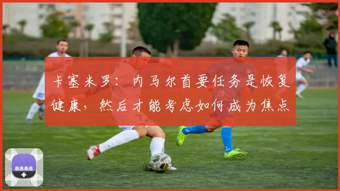 卡塞米罗：内马尔首要任务是恢复健康，然后才能考虑如何成为焦点