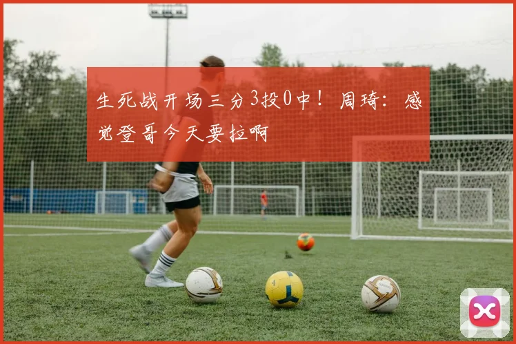 生死战开场三分3投0中！周琦：感觉登哥今天要拉啊
