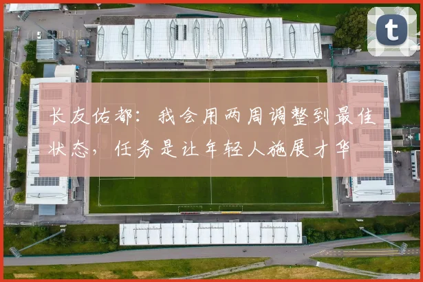 长友佑都：我会用两周调整到最佳状态，任务是让年轻人施展才华
